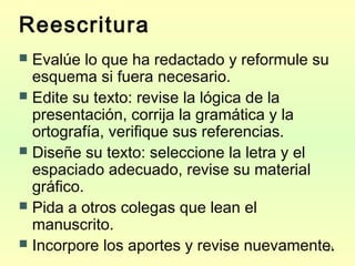 21
Reescritura
 Evalúe lo que ha redactado y reformule su
esquema si fuera necesario.
 Edite su texto: revise la lógica de la
presentación, corrija la gramática y la
ortografía, verifique sus referencias.
 Diseñe su texto: seleccione la letra y el
espaciado adecuado, revise su material
gráfico.
 Pida a otros colegas que lean el
manuscrito.
 Incorpore los aportes y revise nuevamente.
 