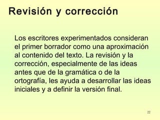 22
Revisión y corrección
Los escritores experimentados consideran
el primer borrador como una aproximación
al contenido del texto. La revisión y la
corrección, especialmente de las ideas
antes que de la gramática o de la
ortografía, les ayuda a desarrollar las ideas
iniciales y a definir la versión final.
 