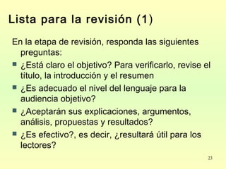 23
Lista para la revisión (1)
En la etapa de revisión, responda las siguientes
preguntas:
 ¿Está claro el objetivo? Para verificarlo, revise el
título, la introducción y el resumen
 ¿Es adecuado el nivel del lenguaje para la
audiencia objetivo?
 ¿Aceptarán sus explicaciones, argumentos,
análisis, propuestas y resultados?
 ¿Es efectivo?, es decir, ¿resultará útil para los
lectores?
 