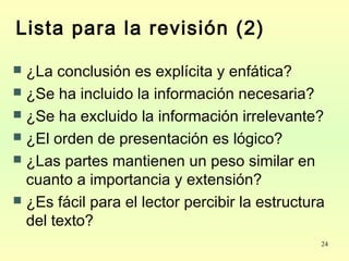 24
Lista para la revisión (2)
 ¿La conclusión es explícita y enfática?
 ¿Se ha incluido la información necesaria?
 ¿Se ha excluido la información irrelevante?
 ¿El orden de presentación es lógico?
 ¿Las partes mantienen un peso similar en
cuanto a importancia y extensión?
 ¿Es fácil para el lector percibir la estructura
del texto?
 