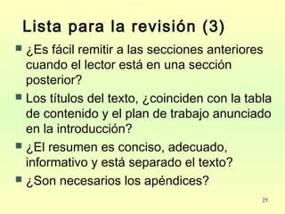 25
Lista para la revisión (3)
 ¿Es fácil remitir a las secciones anteriores
cuando el lector está en una sección
posterior?
 Los títulos del texto, ¿coinciden con la tabla
de contenido y el plan de trabajo anunciado
en la introducción?
 ¿El resumen es conciso, adecuado,
informativo y está separado el texto?
 ¿Son necesarios los apéndices?
 