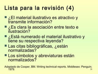 26
Lista para la revisión (4)
 ¿El material ilustrativo es atractivo y
transmite información?
 ¿Es clara la asociación entre texto e
ilustración?
 ¿Está numerado el material ilustrativo y
tiene su respectiva leyenda?
 Las citas bibliográficas, ¿están
normalizadas?
 Los símbolos y abreviaturas están
normalizados?
Adaptado de Cooper, BM. Writing technical reports. Middlesex: Penguin;
1979.
 