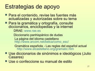 27
Estrategias de apoyo
 Para el contenido, revise las fuentes más
actualizadas y autorizadas sobre su tema
 Para la gramática y ortografía, consulte
diccionarios, enciclopedias y la internet
DRAE: www.rae.es
Diccionario panhispánico de dudas
La página del idioma castellano
http://www.arcom.net/belca/como_esc/
Gramática española - Las reglas del español actual
http://www.elcastellano.org/gramatic.htm
 Use diccionarios de sinónimos e ideológicos (Julio
Casares)
 Use o confeccione su manual de estilo
 