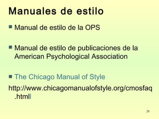 28
Manuales de estilo
 Manual de estilo de la OPS
 Manual de estilo de publicaciones de la
American Psychological Association
 The Chicago Manual of Style
http://www.chicagomanualofstyle.org/cmosfaq
.htmll
 