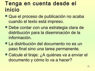 29
Tenga en cuenta desde el
inicio
 Que el proceso de publicación no acaba
cuando el texto está impreso.
 Debe contar con una estrategia clara de
distribución para la diseminación de la
información.
 La distribución del documento no es un
paso final sino una tarea permanente.
 Calcule el tiraje: ¿A quiénes va a enviar el
documento y cómo lo va a hacer?
 