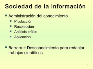 3
Sociedad de la información
 Administración del conocimiento
 Producción
 Recolección
 Análisis crítico
 Aplicación
 Barrera = Desconocimiento para redactar
trabajos científicos
 
