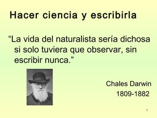 7
Hacer ciencia y escribirla
“La vida del naturalista sería dichosa
si solo tuviera que observar, sin
escribir nunca.”
Chales Darwin
1809-1882
 