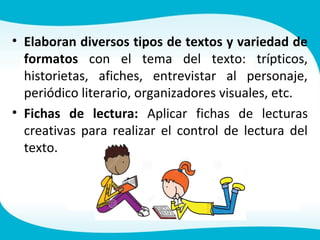 • Elaboran diversos tipos de textos y variedad de
formatos con el tema del texto: trípticos,
historietas, afiches, entrevistar al personaje,
periódico literario, organizadores visuales, etc.
• Fichas de lectura: Aplicar fichas de lecturas
creativas para realizar el control de lectura del
texto.
 