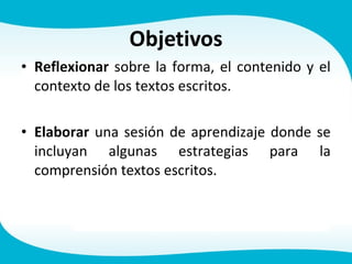 • Reflexionar sobre la forma, el contenido y el
contexto de los textos escritos.
• Elaborar una sesión de aprendizaje donde se
incluyan algunas estrategias para la
comprensión textos escritos.
 