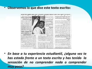 • Observemos lo que dice este texto escrito:
• En base a tu experiencia estudiantil, ¿alguna vez te
has estado frente a un texto escrito y has tenido la
sensación de no comprender nada o comprender
muy poco?
 