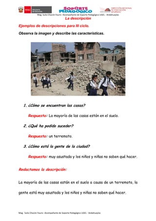 Mag. Sulio Chacón Yauris –Acompañante de Soporte Pedagógico UGEL - Andahuaylas
Mag. Sulio Chacón Yauris –Acompañante de Soporte Pedagógico UGEL - Andahuaylas
La descripción
Ejemplos de descripciones para III ciclo.
Observa la imagen y describe las características.
1. ¿Cómo se encuentran las casas?
Respuesta: La mayoría de las casas están en el suelo.
2. ¿Qué ha podido suceder?
Respuesta: un terremoto.
3. ¿Cómo está la gente de la ciudad?
Respuesta: muy asustada y los niños y niñas no saben qué hacer.
Redactamos la descripción:
La mayoría de las casas están en el suelo a causa de un terremoto, la
gente está muy asustada y los niños y niñas no saben qué hacer.
 