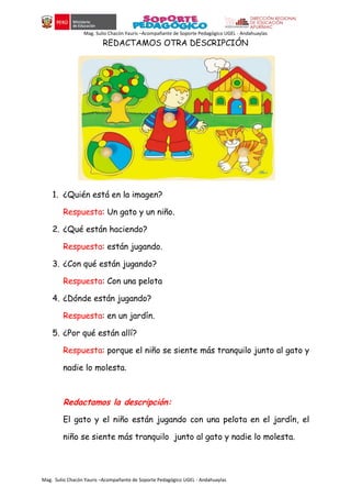 Mag. Sulio Chacón Yauris –Acompañante de Soporte Pedagógico UGEL - Andahuaylas
Mag. Sulio Chacón Yauris –Acompañante de Soporte Pedagógico UGEL - Andahuaylas
REDACTAMOS OTRA DESCRIPCIÓN
1. ¿Quién está en la imagen?
Respuesta: Un gato y un niño.
2. ¿Qué están haciendo?
Respuesta: están jugando.
3. ¿Con qué están jugando?
Respuesta: Con una pelota
4. ¿Dónde están jugando?
Respuesta: en un jardín.
5. ¿Por qué están allí?
Respuesta: porque el niño se siente más tranquilo junto al gato y
nadie lo molesta.
Redactamos la descripción:
El gato y el niño están jugando con una pelota en el jardín, el
niño se siente más tranquilo junto al gato y nadie lo molesta.
 