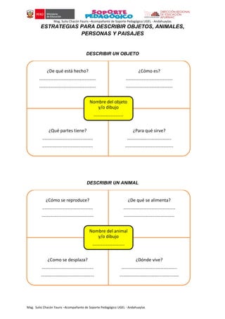 Mag. Sulio Chacón Yauris –Acompañante de Soporte Pedagógico UGEL - Andahuaylas
Mag. Sulio Chacón Yauris –Acompañante de Soporte Pedagógico UGEL - Andahuaylas
ESTRATEGIAS PARA DESCRIBIR OBJETOS, ANIMALES,
PERSONAS Y PAISAJES
DESCRIBIR UN OBJETO
DESCRIBIR UN ANIMAL
¿De qué está hecho?
..............................................
..............................................
¿Cómo es?
......................................
......................................
¿Qué partes tiene?
.........................................
.........................................
¿Para qué sirve?
....................................
.......................................
Nombre del objeto
y/o dibujo
........................
¿Cómo se reproduce?
.........................................
..........................................
¿De qué se alimenta?
..........................................
.........................................
¿Como se desplaza?
..........................................
...........................................
¿Dónde vive?
.............................................
................................................
Nombre del animal
y/o dibujo
..........................
 