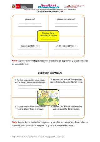 Mag. Sulio Chacón Yauris –Acompañante de Soporte Pedagógico UGEL - Andahuaylas
Mag. Sulio Chacón Yauris –Acompañante de Soporte Pedagógico UGEL - Andahuaylas
DESCRIBIR UNA PERSONA
Nota: la presente estrategia podemos trabajarlo en papelotes y luego copiarlos
en los cuadernos.
DESCRIBIR UN PAISAJE
Nota: Luego de contestar las preguntas y escribir las oraciones, desarrollamos
la descripción uniendo las respuestas y las oraciones redactadas.
¿Cómo es?
.........................................
..........................................
¿Cómo esta vestido?
..........................................
.........................................
¿Qué le gusta hacer?
..........................................
...........................................
¿Como es su carácter?
.............................................
................................................
Nombre de la
persona y/o dibujo
..........................
1. Escribe una oración sobre lo que
está al fondo, lo que está más lejos
..........................................
..........................................
2. Escribe una oración sobre lo que
está adelante, lo que está más cerca.
..........................................
.........................................
3. Escribe una oración sobre lo que
ves a la izquierda de la imagen
............................................
...........................................
4. Escribe una oración sobre lo que
ves a la derecha de la imagen.
.............................................
................................................
 