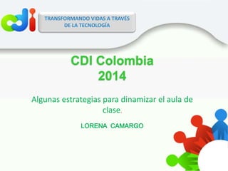 COLOMBIATRANSFORMANDO VIDAS A TRAVÉS
DE LA TECNOLOGÍA
Algunas estrategias para dinamizar el aula de
clase.
LORENA CAMARGO
CDI Colombia
2014
 