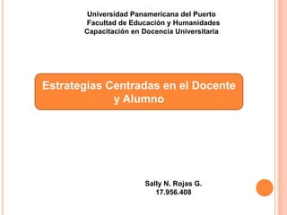 Universidad Panamericana del Puerto
       Facultad de Educación y Humanidades
       Capacitación en Docencia Universitaria




Estrategias Centradas en el Docente
             y Alumno




                       Sally N. Rojas G.
                          17.956.408
 