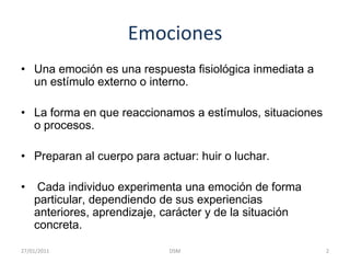 EmocionesUna emoción es una respuesta fisiológica inmediata a un estímulo externo o interno.  La forma en que reaccionamos a estímulos, situaciones o procesos. Preparan al cuerpo para actuar: huir o luchar. Cada individuo experimenta una emoción de forma particular, dependiendo de sus experiencias anteriores, aprendizaje, carácter y de la situación concreta.2DSM    27/01/2011