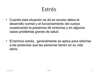 EstrésCuando esta situación se da en exceso altera el desarrollo normal y el funcionamiento del cuerpo ocasionando la presencia de síntomas y en algunos  casos problemas graves de salud. El termino estrés,  generalmente se aplica para referirse a las presiones que las personas tienen en su vida daría.5DSM    27/01/2011