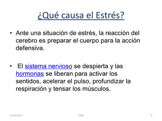 ¿Qué causa el Estrés?Ante una situación de estrés, la reacción del cerebro es preparar el cuerpo para la acción defensiva.El sistema nervioso se despierta y las hormonas se liberan para activar los sentidos, acelerar el pulso, profundizar la respiración y tensar los músculos. 9DSM    27/01/2011
