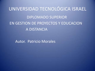 UNIVERSIDAD TECNOLÓGICA ISRAEL                             DIPLOMADO SUPERIOR           EN GESTION DE PROYECTOS Y EDUCACION                           A DISTANCIA                 Autor.  Patricio Morales 