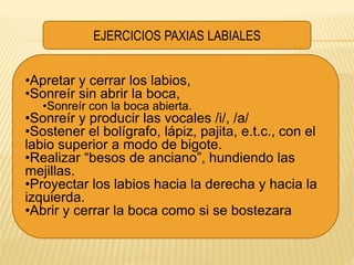 •Apretar y cerrar los labios,
•Sonreír sin abrir la boca,
•Sonreír con la boca abierta.
•Sonreír y producir las vocales /i/, /a/
•Sostener el bolígrafo, lápiz, pajita, e.t.c., con el
labio superior a modo de bigote.
•Realizar “besos de anciano”, hundiendo las
mejillas.
•Proyectar los labios hacia la derecha y hacia la
izquierda.
•Abrir y cerrar la boca como si se bostezara
EJERCICIOS PAXIAS LABIALES
 