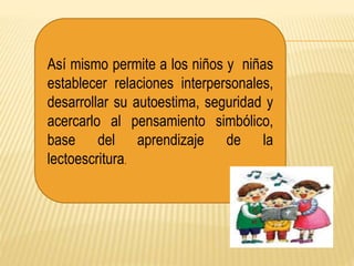 Así mismo permite a los niños y niñas
establecer relaciones interpersonales,
desarrollar su autoestima, seguridad y
acercarlo al pensamiento simbólico,
base del aprendizaje de la
lectoescritura.
 