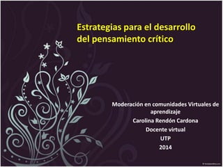 Estrategias para el desarrollo
del pensamiento crítico
Moderación en comunidades Virtuales de
aprendizaje
Carolina Rendón Cardona
Docente virtual
UTP
2014
 