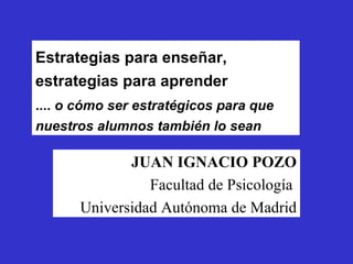 Estrategias para enseñar, estrategias para aprender JUAN IGNACIO POZO Facultad de Psicología  Universidad Autónoma de Madrid ....  o cómo ser estratégicos para que nuestros alumnos también lo sean 
