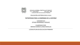 ESCUELA NORMAL PARTICULAR "MÉXICO"
C.C.T. 24PNL0002R REG.PROF. 2688
LICENCIATURA EN EDUCACIÓN PRIMARIA
EDUCACIÓN HISTÓRICA EN EL AULA
“ESTRATEGIAS PARA LA ENSEÑANZA DE LA HISTORIA”
CATEDRÁTICO
EFRAÍN HERNÁNDEZ VÁZQUEZ
ELABORADO POR:
BRENDA KARINA ALONSO MORALES
LICENCIATURA EN EDUCACION PRIMARIA
 