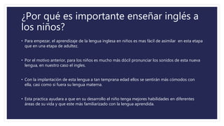 ¿Por qué es importante enseñar inglés a
los niños?
• Para empezar, el aprendizaje de la lengua inglesa en niños es mas fácil de asimilar en esta etapa
que en una etapa de adultez.
• Por el motivo anterior, para los niños es mucho más dócil pronunciar los sonidos de esta nueva
lengua, en nuestro caso el ingles.
• Con la implantación de esta lengua a tan temprana edad ellos se sentirán más cómodos con
ella, casi como si fuera su lengua materna.
• Esta practica ayudara a que en su desarrollo el niño tenga mejores habilidades en diferentes
áreas de su vida y que este más familiarizado con la lengua aprendida.
 