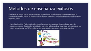 Métodos de enseñanza exitosos
Para llegar al punto con el que anhelamos, que es hacer que la lengua inglesa sea amena e
interesante para los niños, se deben utilizar algunos métodos convenientes para cumplir nuestro
objetivo, como:
• Hacerlo divertido: Podemos implementar herramientas para que el aprendizaje sea más
placentero como: Realizar las actividades fuera del salón de clase, incentivar la iniciativa de los
niños, implementar las TIC con elementos o personajes que sean comunes entre ellos.
 