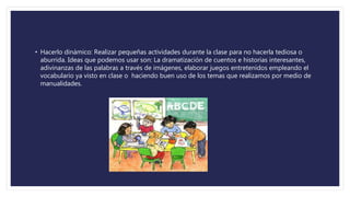 • Hacerlo dinámico: Realizar pequeñas actividades durante la clase para no hacerla tediosa o
aburrida. Ideas que podemos usar son: La dramatización de cuentos e historias interesantes,
adivinanzas de las palabras a través de imágenes, elaborar juegos entretenidos empleando el
vocabulario ya visto en clase o haciendo buen uso de los temas que realizamos por medio de
manualidades.
 