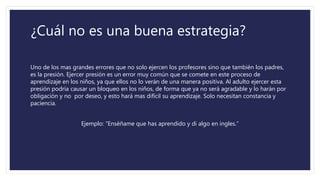 ¿Cuál no es una buena estrategia?
Uno de los mas grandes errores que no solo ejercen los profesores sino que también los padres,
es la presión. Ejercer presión es un error muy común que se comete en este proceso de
aprendizaje en los niños, ya que ellos no lo verán de una manera positiva. Al adulto ejercer esta
presión podría causar un bloqueo en los niños, de forma que ya no será agradable y lo harán por
obligación y no por deseo, y esto hará mas difícil su aprendizaje. Solo necesitan constancia y
paciencia.
Ejemplo: “Enséñame que has aprendido y di algo en ingles.”
 