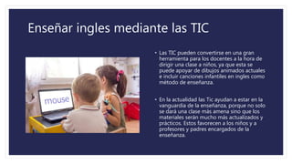 Enseñar ingles mediante las TIC
• Las TIC pueden convertirse en una gran
herramienta para los docentes a la hora de
dirigir una clase a niños, ya que esta se
puede apoyar de dibujos animados actuales
e incluir canciones infantiles en ingles como
método de enseñanza.
• En la actualidad las Tic ayudan a estar en la
vanguardia de la enseñanza, porque no solo
se dará una clase más amena sino que los
materiales serán mucho más actualizados y
prácticos. Estos favorecen a los niños y a
profesores y padres encargados de la
enseñanza.
 