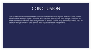 CONCLUSIÓN
En lo presentado anteriormente se tuvo como finalidad enseñar algunos métodos útiles para la
enseñanza de la lengua inglesa en niños. Aquí dejamos en claro que para trabajar con niños en
este fundamento, debemos de sumergirnos en su mundo y saber de que manera hacerlo, para así
tener un trabajo dinámico y no forzoso para llegar al éxito en esta practica.
 
