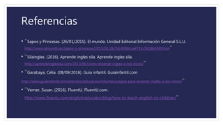 Referencias
• “Sapos y Princesas. (26/01/2015). El mundo. Unidad Editorial Información General S.L.U.
http://www.elmundo.es/sapos-y-princesas/2015/01/26/54c6060cca4741c7618b456f.html”
• “Silaingles. (2016). Aprende ingles sila. Aprende ingles sila.
http://aprendeinglessila.com/2013/06/como-ensenar-ingles-a-los-ninos/”
• “Garabaya, Celia. (08/09/2016). Guia infantil. Guiainfantil.com
http://www.guiainfantil.com/articulos/educacion/idiomas/juegos-para-ensenar-ingles-a-los-ninos/”
• “Verner, Susan. (2016). FluentU. FluentU.com.
http://www.fluentu.com/english/educator/blog/how-to-teach-english-to-children/”
 