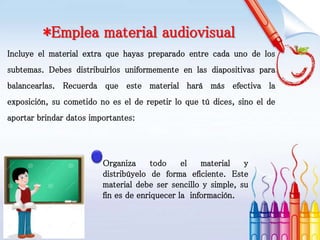 *Emplea material audiovisual
Incluye el material extra que hayas preparado entre cada uno de los
subtemas. Debes distribuirlos uniformemente en las diapositivas para
balancearlas. Recuerda que este material hará más efectiva la
exposición, su cometido no es el de repetir lo que tú dices, sino el de
aportar brindar datos importantes:
Organiza todo el material y
distribúyelo de forma eficiente. Este
material debe ser sencillo y simple, su
fin es de enriquecer la información.
 