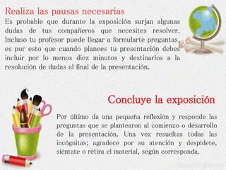 Realiza las pausas necesarias
Es probable que durante la exposición surjan algunas
dudas de tus compañeros que necesites resolver.
Incluso tu profesor puede llegar a formularte preguntas,
es por esto que cuando planees tu presentación debes
incluir por lo menos diez minutos y destinarlos a la
resolución de dudas al final de la presentación.
Concluye la exposición
Por último da una pequeña reflexión y responde las
preguntas que se plantearon al comienzo o desarrollo
de la presentación. Una vez resueltas todas las
incógnitas; agradece por su atención y despídete,
siéntate o retira el material, según corresponda.
 