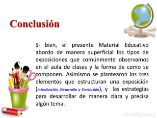 Conclusión
Si bien, el presente Material Educativo
abordo de manera superficial los tipos de
exposiciones que comúnmente observamos
en el aula de clases y la forma de como se
componen. Asimismo se plantearon los tres
elementos que estructuran una exposición
(Introducción, Desarrollo y Conclusión), y las estrategias
para desarrollar de manera clara y precisa
algún tema.
 
