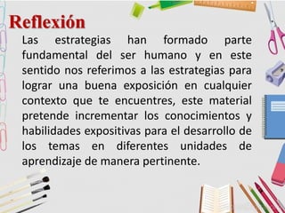 Reflexión
Las estrategias han formado parte
fundamental del ser humano y en este
sentido nos referimos a las estrategias para
lograr una buena exposición en cualquier
contexto que te encuentres, este material
pretende incrementar los conocimientos y
habilidades expositivas para el desarrollo de
los temas en diferentes unidades de
aprendizaje de manera pertinente.
 