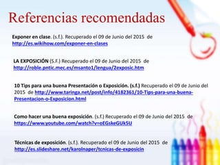 Referencias recomendadas
Exponer en clase. (s.f.). Recuperado el 09 de Junio del 2015 de
http://es.wikihow.com/exponer-en-clases
Como hacer una buena exposición. (s.f.) Recuperado el 09 de Junio del 2015 de
https://www.youtube.com/watch?v=oEGskeGUk5U
Técnicas de exposición. (s.f.). Recuperado el 09 de Junio del 2015 de
http://es.slideshare.net/karolnaper/tcnicas-de-exposicin
LA EXPOSICIÓN (S.F.) Recuperado el 09 de Junio del 2015 de
http://roble.pntic.mec.es/msanto1/lengua/2exposic.htm
10 Tips para una buena Presentación o Exposición. (s.f.) Recuperado el 09 de Junio del
2015 de http://www.taringa.net/post/info/4182361/10-Tips-para-una-buena-
Presentacion-o-Exposicion.html
 