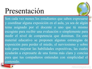 Presentación
Son cada vez menos los estudiantes que saben expresarse
y coordinar alguna exposición en el aula, ya sea de algún
tema asignado por el docente o uno que tú mismo
escogiste para recibir una evaluación o simplemente para
medir el nivel de competencia que dominan. En este
material educativo se proponen algunas estrategias de
exposición para perder el miedo, el nerviosismo y sobre
todo para mejorar las habilidades expositivas, las cuales
ayudarán a expresarte de una forma más clara y concisa
para que tus compañeros entiendan con simplicidad el
contenido.
 