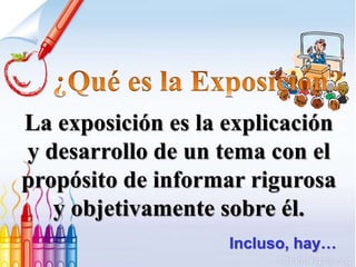 La exposición es la explicación
y desarrollo de un tema con el
propósito de informar rigurosa
y objetivamente sobre él.
Incluso, hay…
 