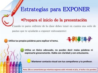 Estrategias para EXPONER
*Prepara el inicio de la presentación
Cuando te pares enfrente de la clase debes tener en cuenta una serie de
pautas que te ayudarán a exponer exitosamente:
Utiliza tus propias palabras para explicar el tema.
Utiliza un léxico adecuado, no puedes decir malas palabras ni
expresarte groseramente. Habla con claridad y con entusiasmo.
Mantener contacto visual con tus compañeros y tu profesor.
Nota: (No es conveniente que mientras expones estés mirando el piso, el techo o las paredes)
 