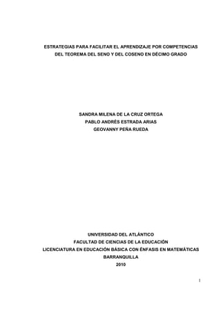 1
ESTRATEGIAS PARA FACILITAR EL APRENDIZAJE POR COMPETENCIAS
DEL TEOREMA DEL SENO Y DEL COSENO EN DÉCIMO GRADO
SANDRA MILENA DE LA CRUZ ORTEGA
PABLO ANDRÉS ESTRADA ARIAS
GEOVANNY PEÑA RUEDA
UNIVERSIDAD DEL ATLÁNTICO
FACULTAD DE CIENCIAS DE LA EDUCACIÓN
LICENCIATURA EN EDUCACIÓN BÁSICA CON ÉNFASIS EN MATEMÁTICAS
BARRANQUILLA
2010
 