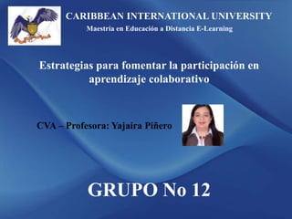 CARIBBEAN INTERNATIONAL UNIVERSITY
Maestría en Educación a Distancia E-Learning
Estrategias para fomentar la participación en
aprendizaje colaborativo
CVA – Profesora: Yajaira Piñero
GRUPO No 12
 