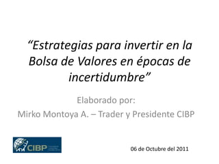 “Estrategias para invertir en la Bolsa de Valores en épocas de incertidumbre” Elaborado por: Mirko Montoya A. – Trader y Presidente CIBP 06 de Octubre del 2011 