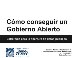 Cómo conseguir un 
Gobierno Abierto 
Estrategia para la apertura de datos públicos 
Gobierno Abierto y Reutilización de 
Información Pública en el Ámbito Local 
18 y 19 julio 2013 
Sede de Carmona 
 