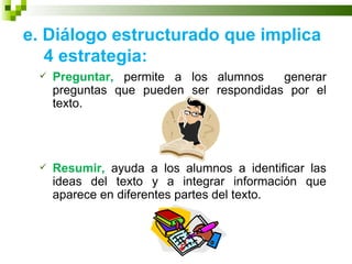 e. Diálogo estructurado que implica
   4 estrategia:
    Preguntar, permite a los alumnos    generar
     preguntas que pueden ser respondidas por el
     texto.




    Resumir, ayuda a los alumnos a identificar las
     ideas del texto y a integrar información que
     aparece en diferentes partes del texto.
 