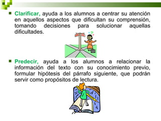    Clarificar, ayuda a los alumnos a centrar su atención
    en aquellos aspectos que dificultan su comprensión,
    tomando decisiones para solucionar aquellas
    dificultades.




   Predecir, ayuda a los alumnos a relacionar la
    información del texto con su conocimiento previo,
    formular hipótesis del párrafo siguiente, que podrán
    servir como propósitos de lectura.
 